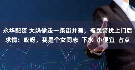 永华配资 大妈偷走一条街井盖，被民警找上门后求情：哎呀，我是个女同志_下水_小便宜_占点