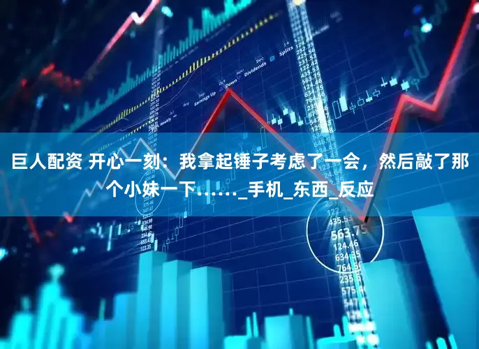 巨人配资 开心一刻：我拿起锤子考虑了一会，然后敲了那个小妹一下……_手机_东西_反应
