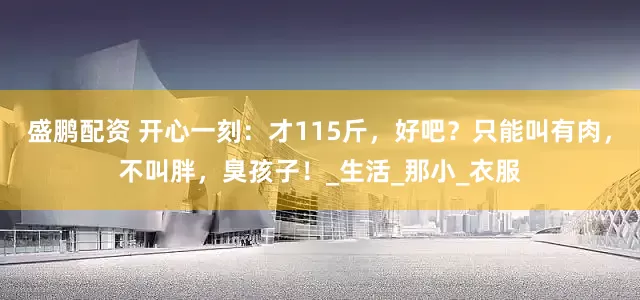 盛鹏配资 开心一刻：才115斤，好吧？只能叫有肉，不叫胖，臭孩子！_生活_那小_衣服