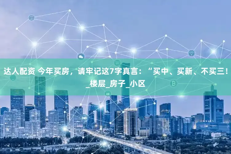 达人配资 今年买房，请牢记这7字真言：“买中、买新、不买三！_楼层_房子_小区