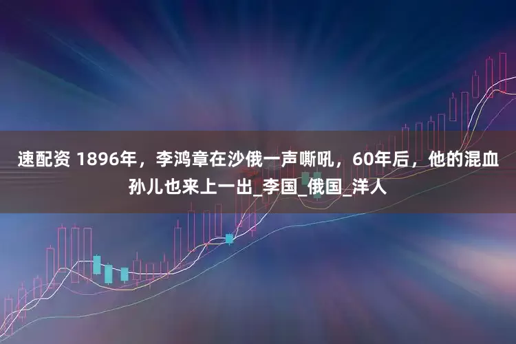 速配资 1896年，李鸿章在沙俄一声嘶吼，60年后，他的混血孙儿也来上一出_李国_俄国_洋人
