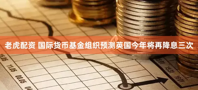 老虎配资 国际货币基金组织预测英国今年将再降息三次