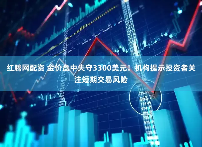 红腾网配资 金价盘中失守3300美元！机构提示投资者关注短期交易风险