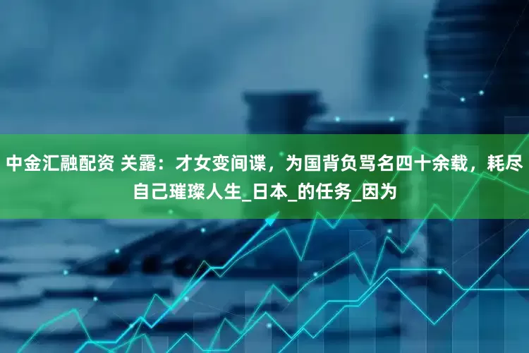 中金汇融配资 关露：才女变间谍，为国背负骂名四十余载，耗尽自己璀璨人生_日本_的任务_因为