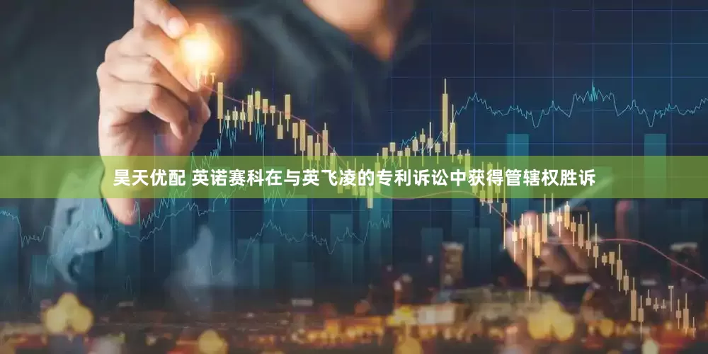 昊天优配 英诺赛科在与英飞凌的专利诉讼中获得管辖权胜诉