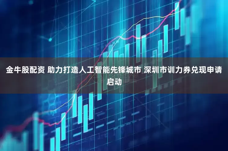 金牛股配资 助力打造人工智能先锋城市 深圳市训力券兑现申请启动