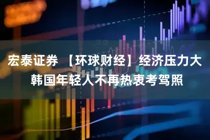 宏泰证券 【环球财经】经济压力大 韩国年轻人不再热衷考驾照