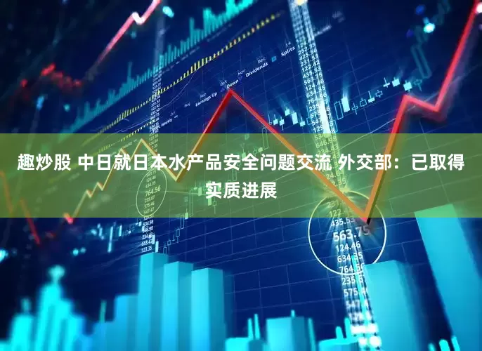 趣炒股 中日就日本水产品安全问题交流 外交部：已取得实质进展