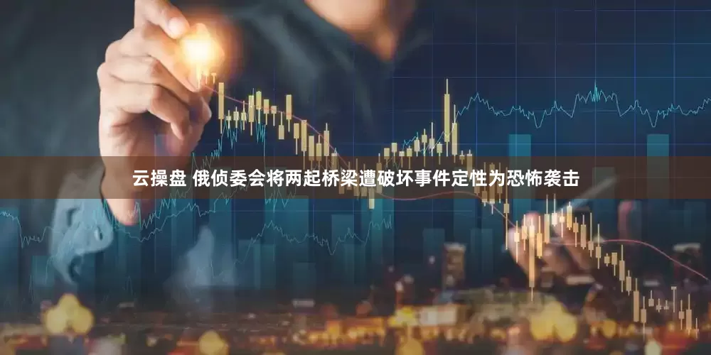 云操盘 俄侦委会将两起桥梁遭破坏事件定性为恐怖袭击