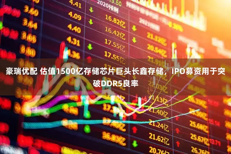 豪瑞优配 估值1500亿存储芯片巨头长鑫存储，IPO募资用于突破DDR5良率