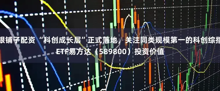 银铺子配资 “科创成长层”正式落地，关注同类规模第一的科创综指ETF易方达（589800）投资价值