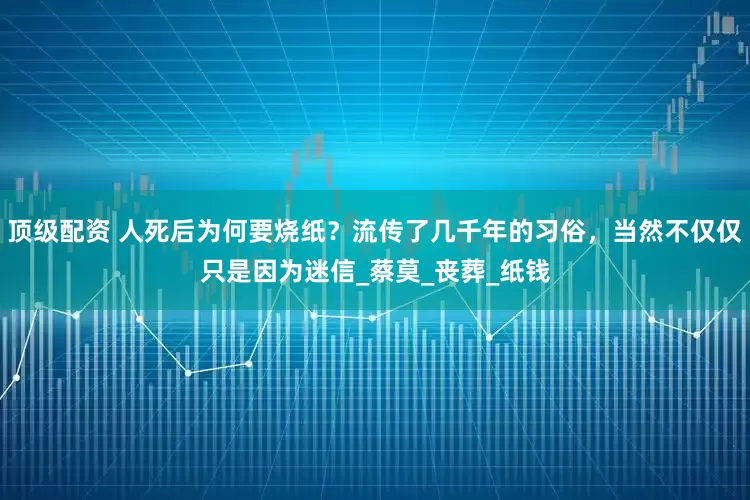 顶级配资 人死后为何要烧纸？流传了几千年的习俗，当然不仅仅只是因为迷信_蔡莫_丧葬_纸钱