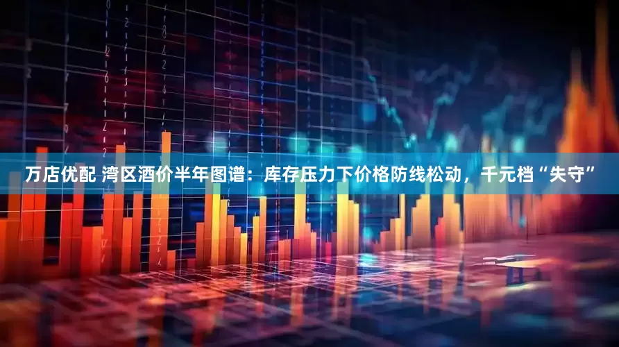 万店优配 湾区酒价半年图谱：库存压力下价格防线松动，千元档“失守”