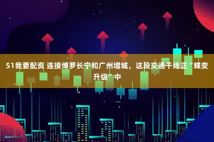 51我要配资 连接博罗长宁和广州增城，这段交通干线正“蝶变升级”中