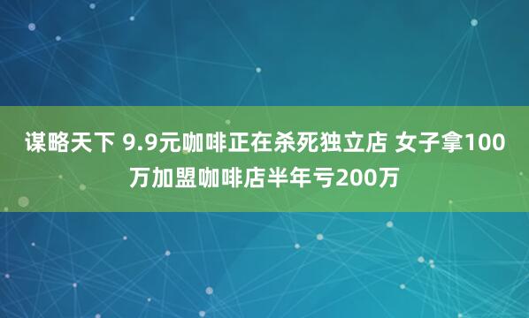 谋略天下 9.9元咖啡正在杀死独立店 女子拿100万加盟咖啡店半年亏200万
