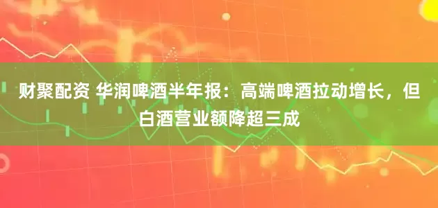 财聚配资 华润啤酒半年报：高端啤酒拉动增长，但白酒营业额降超三成