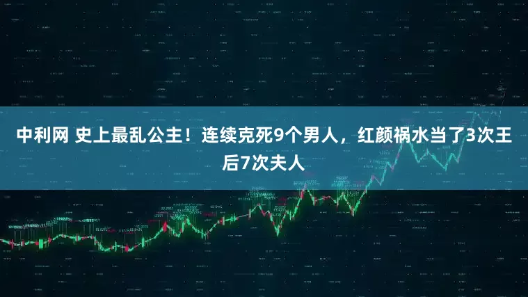 中利网 史上最乱公主！连续克死9个男人，红颜祸水当了3次王后7次夫人