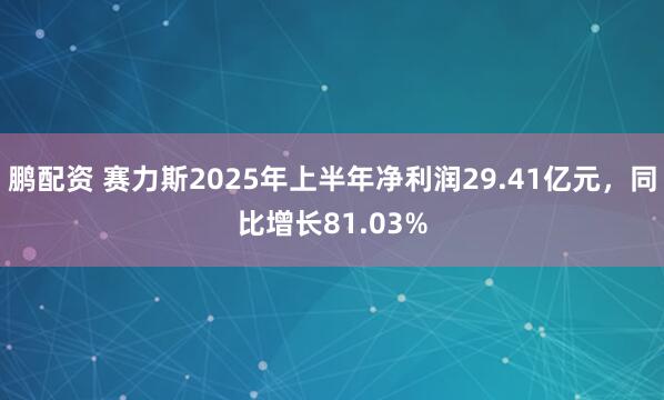 鹏配资 赛力斯2025年上半年净利润29.41亿元，同比增长81.03%