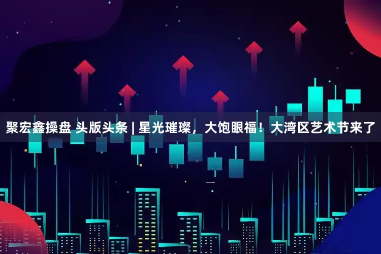聚宏鑫操盘 头版头条 | 星光璀璨，大饱眼福！大湾区艺术节来了