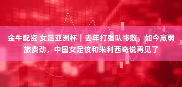 金牛配资 女足亚洲杯｜去年打强队惨败，如今赢弱旅费劲，中国女足该和米利西奇说再见了