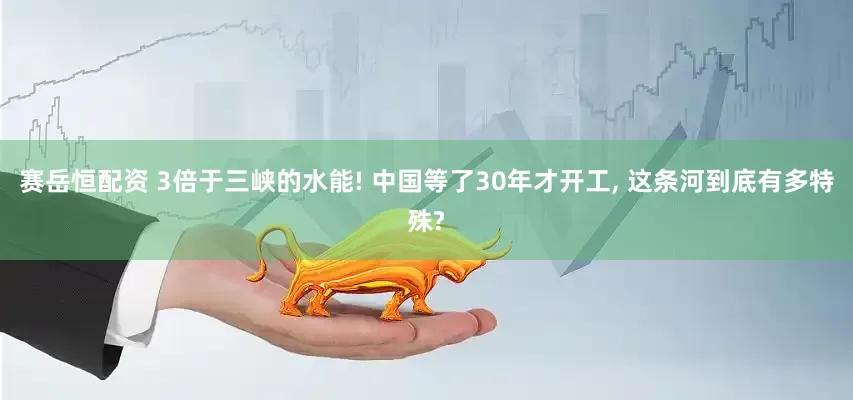赛岳恒配资 3倍于三峡的水能! 中国等了30年才开工, 这条河到底有多特殊?