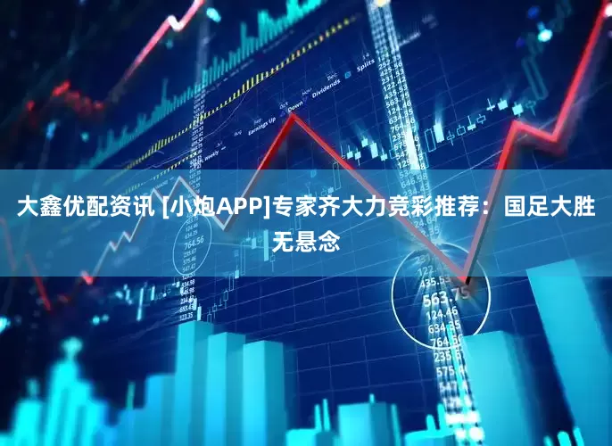 大鑫优配资讯 [小炮APP]专家齐大力竞彩推荐：国足大胜无悬念