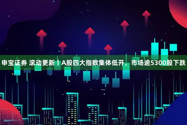 申宝证券 滚动更新丨A股四大指数集体低开，市场逾5300股下跌